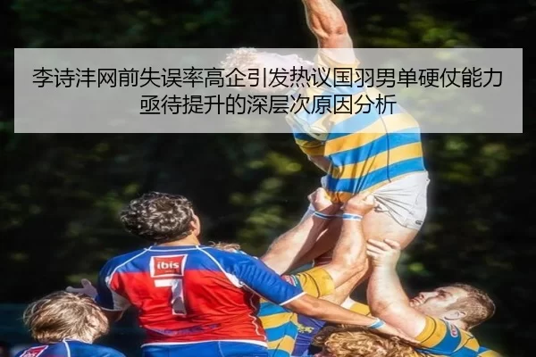 李诗沣网前失误率高企引发热议国羽男单硬仗能力亟待提升的深层次原因分析