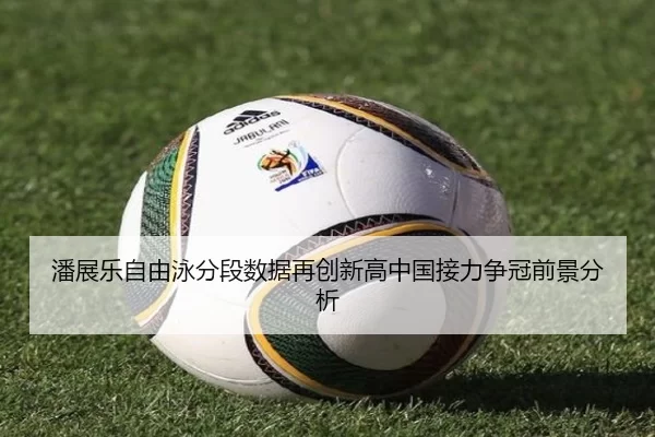 潘展乐自由泳分段数据再创新高中国接力争冠前景分析