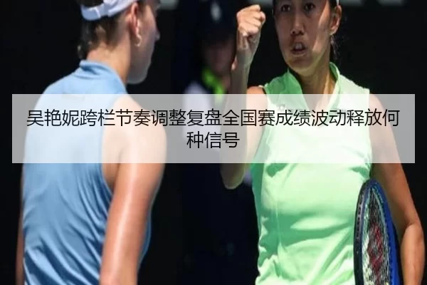 吴艳妮跨栏节奏调整复盘全国赛成绩波动释放何种信号